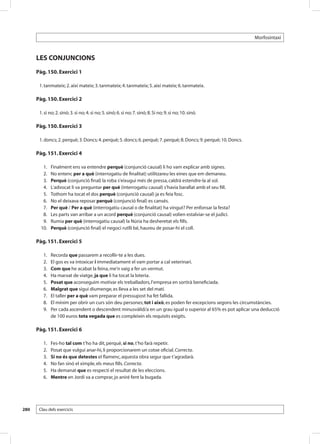 Morfosintaxi



      LES CONJUNCIONS
      Pàg. 150. Exercici 1

       1. tanmateix; 2. així mateix; 3. tanmateix; 4. tanmateix; 5. així mateix; 6. tanmateix.

      Pàg. 150. Exercici 2

       1. si no; 2. sinó; 3. si no; 4. si no; 5. sinó; 6. si no; 7. sinó; 8. Si no; 9. si no; 10. sinó.

      Pàg. 150. Exercici 3

       1. doncs; 2. perquè; 3. Doncs; 4. perquè; 5. doncs; 6. perquè; 7. perquè; 8. Doncs; 9. perquè; 10. Doncs.

      Pàg. 151. Exercici 4

       	 1. 	     Finalment ens va entendre perquè (conjunció causal) li ho vam explicar amb signes.
       	 2. 	     No entenc per a què (interrogatiu de finalitat) utilitzareu les eines que em demaneu.
       	 3. 	     Perquè (conjunció final) la roba s’eixugui més de pressa, caldrà estendre-la al sol.
       	 4. 	     L’advocat li va preguntar per què (interrogatiu causal) s’havia barallat amb el seu fill.
       	 5. 	     Tothom ha tocat el dos perquè (conjunció causal) ja es feia fosc.
       	 6. 	     No el deixava reposar perquè (conjunció final) es cansés.
       	 7. 	     Per què / Per a què (interrogatiu causal o de finalitat) ha vingut? Per enfonsar la festa?
       	 8. 	     Les parts van arribar a un acord perquè (conjunció causal) volien estalviar-se el judici.
       	 9. 	     Rumia per què (interrogatiu causal) la Núria ha desheretat els fills.
       	10. 	     Perquè (conjunció final) el negoci rutlli bé, haureu de posar-hi el coll.

      Pàg. 151. Exercici 5

       	   1. 	   Recorda que passarem a recollir-te a les dues.
       	   2. 	   El gos es va intoxicar i immediatament el vam portar a cal veterinari.
       	   3. 	   Com que he acabat la feina, me’n vaig a fer un vermut.
       	   4. 	   Ha marxat de viatge, ja que li ha tocat la loteria.
       	   5. 	   Posat que aconseguim motivar els treballadors, l’empresa en sortirà beneficiada.
       	   6. 	   Malgrat que sigui diumenge, es lleva a les set del matí.
       	   7. 	   El taller per a què vam preparar el pressupost ha fet fallida.
       	   8. 	   El mínim per obrir un curs són deu persones; tot i això, es poden fer excepcions segons les circumstàncies.
       	   9. 	   Per cada ascendent o descendent minusvàlid/a en un grau igual o superior al 65% es pot aplicar una deducció
                  de 100 euros tota vegada que es compleixin els requisits exigits.

      Pàg. 151. Exercici 6

       	   1. 	   Fes-ho tal com t’ho ha dit, perquè, si no, t’ho farà repetir.
       	   2. 	   Posat que vulgui anar-hi, li proporcionarem un cotxe oficial. Correcta.
       	   3. 	   Si no és que detestes el flamenc, aquesta obra segur que t’agradarà.
       	   4. 	   No fan sinó el ximple, els meus fills. Correcta.
       	   5. 	   Ha demanat que es respecti el resultat de les eleccions.
       	   6. 	   Mentre en Jordi va a comprar, jo aniré fent la bugada.




280    Clau dels exercicis
 