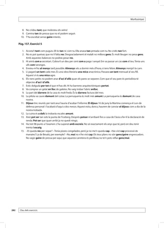 Morfosintaxi



       	 8. 	 No crideu tant, que molesteu els veïns!
       	 9. 	 Camina tan de pressa que no el podem seguir.
       	10. 	 T’ha escoltat sense gaire interès.

      Pàg. 157. Exercici 5

       	 1. 	 Acosta’t tant com puguis. Ell és tan ric com tu. Ella anava tan pintada com tu. No cridis tan fort.
       	 2. 	 No es pot queixar, que no li falta res. Desgraciadament el malalt no millora gens. És molt lleuger: no pesa gens.
              Amb aquestes balances no podràs pesar res.
       	 3. 	 Hi anirà com a secretari. Cobra-li un deu per cent com a paga i senyal. Em va passar un cas com el teu. Tenia uns
              ulls com taronges.
       	 4. 	 Envieu-m’ho al menys tard possible. Almenys vés a dormir més d’hora, si tens febre. Almenys menja’t la carn.
       	 5. 	 Li pagaré un tant cada mes. És una obra literària una mica anacrònica. Passava un tant mensual al seu fill.
              Aquest vi és una mica agre.
       	 6. 	 Els nens petits no podem anar d’ací d’allà quan els pares se separen. Com que el seu pare és periodista té
              objectes d’ací i d’allà.
       	 7. 	 Estic dolguda per tot el que m’has dit. Hi ha barreres arquitectòniques pertot.
       	 8. 	 Va comprar un gelat en lloc de galetes. No vaig trobar l’abric enlloc.
       	 9. 	 La part del darrere de la casa és molt freda. És la darrera factura del mes.
       	10. 	 La pilota va caure damunt del cotxe. La perruqueria és molt més amunt. La perruqueria és damunt de casa
              nostra.
       	11. 	 Dijous tinc reunió, per tant avui hauria d’acabar l’informe. El dijous 16 de juny la Martina comença el curs de
              defensa personal i l’acabarà d’aquí a dos mesos. Aquest estiu, doncs, haurem de canviar el dijous com a dia de la
              nostra trobada.
       	12. 	 La cuina és a dalt; la trobaràs escales amunt.
       	13. 	 Això pot ser tan sols la punta de l’iceberg. Després potser m’arribaré fins a casa de l’àvia a fer-li la declaració de
              renda. Pot ser que quan arribi ja no quedi ningú.
       	14. 	 Ha tret 98 punts a l’examen. L’ha superat amb escreix. No sé exactament els anys que té, però en deu tenir
              trenta i escaig.
       	15. 	 –Et queda res per sopar? –Tenia pizzes congelades, però ja no me’n queda cap. –Has vist cap processó de
              manaies? La de Besalú, per exemple? –No, mai no n’he vist cap. Els teus plans no són gens/gaire engrescadors.
              No vagis gaire de pressa per aquí, que aquesta carretera és perillosa; no te’n pots refiar gens/mai.




282    Clau dels exercicis
 