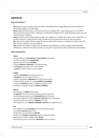 Lèxic



DERIVACIÓ
Pàg. 165. Exercici 1

   fill: persona de qui som padrins: fillol; tots els fills d’algú: fillada; fill del cònjuge: fillastre; ple de fills: enfillat; filla
   petita: filleta; adoptar com a fill/a: afillar.
   blanc: qualitat de blanc: blancor o blancúria; operació per legalitzar diner negre: blanqueig; d’un color tirant a
   blanc: blanquinós; pintar de blanc: emblanquir o emblanquinar; legalitzar diner negre: blanquejar; aplicar una capa
   molt fina de guix: emblancar.
   sang: animal que xucla la sang: sangonera; sang cuita: sangada; que li agrada vessar sang o matar: sanguinari; brut
   de sang: sangonós o sangós; tenyit de sang o barrejat amb sang: sanguinolent; tacar de sang: ensangonar.
   flor: adornament artificiós: floritura; afalac: floreta; que té flors: florit; començar a manifestar-se: aflorar; treure flor:
   florir; treure la virginitat a una dona: desflorar.
   pols: pols finíssima: polsim o polsina; gran quantitat de pols: polseguera o polsinera; petita quantitat de pols:
   polsada; ple o cobert de pols: polsós; sacsejar una cosa per fer caure el que en penja: espolsar; alçar pols: polsejar.

Pàg. 166. Exercici 2

   Colors
   Li han quedat els ulls vermellosos o envermellits de tant plorar.
   Les fulles de l’àloe s’estan esgrogueint.
   Aquestes tomates encara verdegen.
   Té els ulls blavencs o blavosos i els cabells castanys.
   He ennegrit els pantalons amb un tint fabulós.
   La grisor d’aquestes parets em posa malalta.

   Tèxtils
   Acabem d’emmidonar les camises del teu avi.
   El drapaire no ens ha volgut vendre res.
   Creixen tot de plantes enfiladisses a les parets de la terrassa.
   Va deixar la feina perquè s’hi sentia encotillat o encotillada.
   La indústria cotonera ha patit un daltabaix els darrers anys.
   A la Berta no li agraden els gossos falders o faldillers.

   Natura
   La granissada ha esfullat tots els rosers.
   Cal aigualir el vi amb una mica de gasosa perquè és massa fort.
   El meteoròloeg ja havia anunciat nuvolositat parcial a l’interior.
   Van trobar l’esquelet d’un bòvid soterrat o enterrat al Camp dels Ninots.
   Tenim previst fer una excursió a la fageda d’en Jordà.
   Amb la pluja han sortit degoters, degotalls o goteres al menjador de casa.

   Cos
   Li ha engaltat una tal manotada que ens hem quedat de pedra.
   Fa una calor enervant aquest matí.
   Ha deixat els vidres ben plens de ditades.
   En Miquel té l’ossada o ossamenta pròpia d’un guerrer primitiu.
   Aquest matí ha vingut a treballar lívid i ullerós.
   És tan afectuós que no s’està de fer abraçades i petons a tothom.




 Clau dels exercicis                                                                                                                      283
 