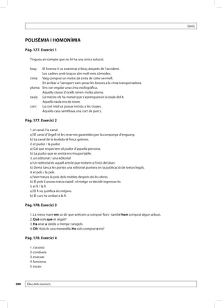 Lèxic



      POLISÈMIA I HOMONÍMIA
      Pàg. 177. Exercici 1

         Tingueu en compte que no hi ha una única solució.

         braç:	    El forense li va examinar el braç després de l’accident.
         	         Les cadires amb braços són molt més còmodes.
         cinta:	   Vaig comprar un metre de cinta de color vermell.
         	         En arribar a l’aeroport vam posar les bosses a la cinta transportadora.
         ploma:	   Ens van regalar una cinta estilogràfica.
         	         Aquella classe d’ocells tenen molta ploma.
         taula:	   La mestra els ha manat que s’aprenguessin la taula del 4.
         	         Aquella taula era de roure.
         cort:	    La cort reial va passar revista a les tropes.
         	         Aquella casa semblava una cort de porcs.

      Pàg. 177. Exercici 2

         1. el canal / la canal
         a) El canal d’Urgell té les reserves garantides per la campanya d’enguany.
         b) La canal de la teulada té força goteres.
         2. el pudor / la pudor
         a) Cal que respectem el pudor d’aquella persona.
         b) La pudor que se sentia era insuportable.
         3. un editorial / una editorial
         a) Un editorial és aquell article que trobem a l’inici del diari.
         b) Demà tanca les portes una editorial puntera en la publicació de textos legals.
         4. el pols / la pols
         a) Vam treure la pols dels mobles després de les obres.
         b) El pols li anava massa ràpid i el metge va decidir ingressar-lo.
         5. el fi / la fi
         a) El fi no justifica els mitjans.
         b) El curs ha arribat a la fi.

      Pàg. 178. Exercici 3

         1. La meva mare em va dir que anéssim a comprar flors i també hem comprat algun arbust.
         2. Què vols que et regali?
         3. Ha anat a Lleida a menjar caragols.
         4. Oh! Això és una meravella. Ho vols comprar o no?

      Pàg. 178. Exercici 4

         1. s’acosta
         2. condueix
         3. evacuar
         4. funciona
         5. escau




288    Clau dels exercicis
 