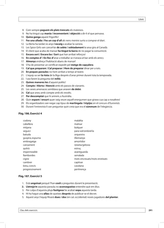 Lèxic



 	 8. 	    Com sempre paguem els plats trencats els mateixos.
 	 9. 	    No ha tingut cap mania / inconvenient / objecció a dir-li el que pensava.
 	 10. 	   Quina ganga aquest frigorífic!
 	 11. 	   Fes una ullada / Fes un cop d’ull als nens mentre surto a comprar el diari.
 	 12. 	   La Berta ha tardat sis anys i escaig a acabar la carrera.
 	 13. 	   Les Spice Girls van cancel·lar de sobte / sobtadament la seva gira al Canadà.
 	 14. 	   El client que acaba de marxar ha tingut la barra de no pagar la consumició.
 	 15. 	   Encara sort / Encara bo / Sort que han arribat reforços!
 	 16. 	   En comptes d’ / En lloc d’anar a treballar se n’anava al bar amb els amics. 	
 	 17. 	   Almenys endreça l’habitació abans de marxar!
 	 18. 	   S’ha de presentar un certificat expedit pel metge de capçalera.
 	 19. 	   Cal que preparem / Cal preparar / Hem de preparar dinar per a tots.
 	 20. 	   En poques paraules: no hem arribat a temps al teatre. 	
 	 21. 	   L’equip va ser la riota de la lliga després d’anar primer durant tota la temporada.
 	22.	     I ara farem la pregunta del milió.
 	 23. 	   Quines maneres les d’aquest polític!
 	 24. 	   Compte / Alerta / Atenció amb els passos de vianants.
 	 25. 	   Les seves amenaces semblava que anaven de debò.
 	 26. 	   Cal que aneu amb compte amb els revolts.
 	 27. 	   Per descomptat que hi anirem, a Austràlia.
 	 28. 	   Quin espant / ensurt quan vaig veure aquell energumen que girava cua cap a nosaltres!
 	 29. 	   Els organitzadors van negar cap tipus de martingala / tripijoc en el concurs d’Eurovisió.
 	 30. 	   Durant l’entrevista li van preguntar quin creia que era el súmmum de l’elegància.

Pàg. 186. Exercici 4

      codony                                            malaltia
      cabellera                                         matisar
      mitjana                                           bolquer
      seguici                                           para-sol/ombrel·la
      batuda                                            orquestra
      guspira, espurna                                  Alemanya
      embragatge                                        amortidor
      cansament                                         reixeta/gelosia
      quitrà                                            estruç
      impermeable                                       avantguarda
      llambordes                                        serralada
      cigne                                             mots encreuats/mots enreixats
      cambrer                                           captivar
      breu, concís                                      casolana
      progressivament                                   pertinença

Pàg. 187. Exercici 5

 	   1.	   Està angoixat perquè l’han cosit a preguntes durant la presentació.
 	   2.	   Lletreja’m aquesta paraula; no aconsegueixo entendre què em dius.
 	   3.	   Per culpa d’aquesta pluja fastigosa he acabat xopa aquesta tarda.
 	   4.	   Hi ha hagut una allau de queixes després de publicar-se el decret.
 	   5.	   Aquest anys l’equip fitxarà dues / dos (en cat. occidental) noves jugadores del planter.




 Clau dels exercicis                                                                                           291
 