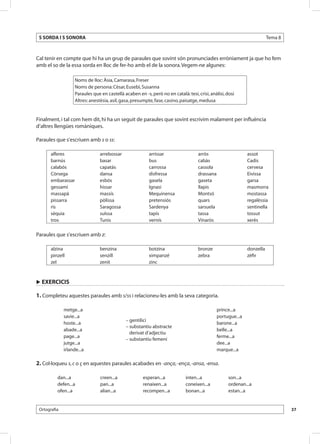 S SORDA I S SONORA                                                                                                       Tema 8



Cal tenir en compte que hi ha un grup de paraules que sovint són pronunciades erròniament ja que ho fem
amb el so de la essa sorda en lloc de fer-ho amb el de la sonora. Vegem-ne algunes:

                    Noms de lloc: Àsia, Camarasa, Freser
                    Noms de persona: Cèsar, Eusebi, Susanna
                    Paraules que en castellà acaben en -s, però no en català: tesi, crisi, anàlisi, dosi
                    Altres: anestèsia, asil, gasa, presumpte, fase, casino, paisatge, medusa


Finalment, i tal com hem dit, hi ha un seguit de paraules que sovint escrivim malament per influència
d’altres llengües romàniques.

Paraules que s’escriuen amb s o ss:

       alferes                   arrebossar                arrissar                  arròs                     assot
       barnús                    basar                     bus                       cabàs                     Cadis
       calabós                   capatàs                   carrossa                  cassola                   cervesa
       Còrsega                   dansa                     disfressa                 drassana                  Eivissa
       embarassar                esbós                     gasela                    gaseta                    garsa
       gessamí                   hissar                    Ignasi                    llapis                    masmorra
       massapà                   massís                    Mequinensa                Montsó                    mostassa
       pissarra                  pòlissa                   pretensiós                quars                     regalèssia
       ris                       Saragossa                 Sardenya                  sarsuela                  sentinella
       sèquia                    suïssa                    tapís                     tassa                     tossut
       tros                      Tunis                     vernís                    Vinaròs                   xerès

Paraules que s’escriuen amb z:

       alzina                    benzina                   botzina                   bronze                    donzella
       pinzell                   senzill                   ximpanzé                  zebra                     zèfir
       zel                       zenit                     zinc



u EXERCICIS

1. Completeu aquestes paraules amb s/ss i relacioneu-les amb la seva categoria.

              metge...a                                                                         prince...a
              savie...a                                                                         portugue...a
                                              – gentilici
              hoste...a                                                                         barone...a
                                              – substantiu abstracte
              abade...a                                                                         belle...a
                                                derivat d’adjectiu
              page...a                                                                          ferme...a
                                              – substantiu femení
              jutge...a                                                                         dee...a
              irlande...a                                                                       marque...a

2. Col·loqueu s, c o ç en aquestes paraules acabades en -ança, -ença, -ansa, -ensa.

          dan...a                creen...a             esperan...a            inten...a              son...a
          defen...a              pan...a               renaixen...a           coneixen...a           ordenan...a
          ofen...a               alian...a             recompen...a           bonan...a              estan...a


 Ortografia                                                                                                                        37
 