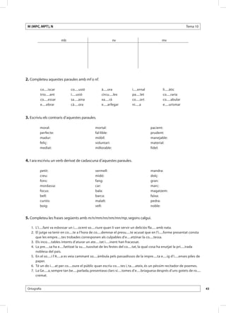 M (MPC, MPT), N                                                                                                       Tema 10


                         mb                                      nv                                  mv




2. Completeu aquestes paraules amb mf o nf.

          co.....iscar           co.....usió            à.....ora              i.....ernal            li.....àtic
          trio.....ant           i.....usió             circu.....lex          pa.....let             co.....raria
          co.....essar           sa.....aina            xa.....rà              co.....ort             co.....abular
          e.....ebrar            cà.....ora             e.....arfegar          ni.....a               e.....urismar


3. Escriviu els contraris d’aquestes paraules.

          moral:                                   mortal:                                   pacient:
          perfecte:                                fal·lible:                                prudent:
          madur:                                   mòbil:                                    manejable:
          feliç:                                   voluntari:                                material:
          mediat:                                  millorable:                               fidel:


4. I ara escriviu un verb derivat de cadascuna d’aquestes paraules.

          petit:                                   vermell:                                  mandra:
          creu:                                    midó:                                     dolç:
          fons:                                    fang:                                     gran:
          mordassa:                                car:                                      marc:
          focus:                                   bala:                                     magatzem:
          bell:                                    barca:                                    faixa:
          curiós:                                  malalt:                                   pedra:
          boig:                                    vell:                                     noble:


5. Completeu les frases següents amb m/n/mm/nn/nm/mn/mp, segons calgui.

  	 1.	 L’i.....fant va esbossar un i.....ocent so.....riure quan li van servir un deliciós fla..... amb nata.
  	 2.	 El jutge va tenir en co.....te a l’hora de co.....demnar el presu.....te acusat que en l’i.....forme presentat consta
        que les empre.....tes trobades corresponen als culpables d’e.....etzinar la co.....tessa.
  	 3.	 Els inco.....tables intents d’aturar un ate.....tat i.....inent han fracassat.
  	 4.	 La pre.....sa ha e.....fatitzat la su.....tuositat de les festes del co.....tat, la qual cosa ha enutjat la pri.....irada
        noblesa del país.
  	 5.	 En el so.....i l’A.....a es veia caminant so.....àmbula pels passadissos de la impre.....ta e.....ig d’i.....enses piles de
        paper.
  	 6.	 Té un do i.....at per co.....oure el públic quan escriu co.....tes i, ta.....ateix, és un pèssim recitador de poemes.
  	 7.	 La Ge.....a, sempre tan be.....parlada, presentava clars sí.....tomes d’e.....briaguesa després d’uns gotets de ro.....
        cremat.


 Ortografia                                                                                                                           43
 