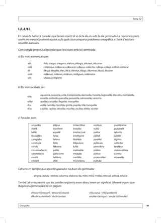 Tema 12



L/L·L/LL
En català hi ha força paraules que tenen repetit el so de la ela, és a dir, la ela geminada. La pronúncia, però,
sovint no marca clarament aquest so, la qual cosa comporta problemes ortogràfics a l’hora d’escriure
aquestes paraules.

Com a regla general, cal recordar que s’escriuen amb ela geminada:

a) Els mots començats per:

         al·l-              Al·là, al·legar, al·legoria, al·leluia, al·lèrgia, al·licient, al·lucinar
         col·l-             col·laborar, col·lateral, col·locació, col·lapse, col·lectiu, col·lega, col·legi, col·lisió, col·locar
         il·l-              il·legal, il·legible, il·lès, il·lícit, il·limitat, il·lògic, il·luminar, il·lusió, il·lustrar
         mil·l-             mil·lenari, mil·lenni, mil·lèsim, mil·ligram, mil·límetre
         sil·l-             síl·laba, sil·logisme


b) Els mots acabats per:

                         aquarel·la, caravel·la, cel·la, Compostel·la, damisel·la, franel·la, legionel·la, Marcel·la, mortadel·la,
        -el·la
                         novel·la, ombrel·la, parcel·la, passarel·la, salmonel·la, varicel·la
        -el·lar          apel·lar, cancel·lar, flagel·lar, interpel·lar
        -il·la           axil·la, Camil·la, clorofil·la, goril·la, pupil·la, til·la, tranquil·la
        -il·lar          capil·lar, cavil·lar, destil·lar, maxil·lar, oscil·lar, titil·lar, vacil·lar


c) Paraules com:

              ampul·lós                el·lipse                imbecil·litat           mol·lusc                 pusil·lànime
              Avel·lí                  excel·lent              instal·lar              nul·la                   putxinel·li
              bèl·lic                  expel·lir               intel·lectual           pal·liar                 rebel·lió
              Brussel·les              fal·laç                 intel·ligent            pàl·lid                  satèl·lit
              cal·ligrafia             fal·lera                libèl·lula              paral·lel                sigil·lós
              cel·lofana               fàl·lic                 lil·liputenc            pel·lícula               sol·licitar
              cèl·lula                 fil·loxera              lul·lià                 penicil·lina             taral·lejar
              circumval·lació          gal·lès                 mal·leable              pol·len                  violoncel·lista
              constel·lació            gal·licisme             medul·la                pol·luir                 xarel·lo
              coral·lí                 hel·lènic               metàl·lic               protocol·lari            xitxarel·lo
              cristal·lí               idil·li                 miscel·lània            pul·lular


Cal tenir en compte que aquestes paraules no duen ela geminada:

                  alegria, cèdula, celebrar, columna, elaborar, lila, miler, milió, revelar, selecció, solitud, solució

També cal tenir present que les parelles següents, entre altres, tenen un significat diferent segons que
duguin ela geminada o no en duguin:

              al·locució (discurs) / elocució (dicció)                            vil·la (casa) / vila (població)
              al·ludir (esmentar) / eludir (evitar)                               anul·lar (derogar) / anular (dit anular)


 Ortografia                                                                                                                                    47
 