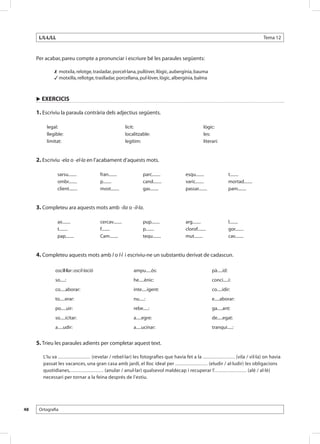L/L·L/LL                                                                                                                          Tema 12



     Per acabar, pareu compte a pronunciar i escriure bé les paraules següents:

      	         motxila, relotge, trasladar, porcel·lana, pullòver, llògic, aubergínia, bauma
      	         motxilla, rellotge, traslladar, porcellana, pul·lòver, lògic, albergínia, balma



     u EXERCICIS

     1. Escriviu la paraula contrària dels adjectius següents.

           legal:                                         lícit:                                     lògic:
           llegible:                                      localitzable:                              les:
           limitat:                                       legítim:                                   literari:


     2. Escriviu -ela o -el·la en l’acabament d’aquests mots.

                 sarsu........           fran........               parc........         esqu........                  t........
                 ombr........            p........                  cand........         varic........                 mortad........
                 client........          most........               gas........          passar........                pam........


     3. Completeu ara aquests mots amb -ila o -il·la.

                 ax........              cercav........             pup........          arg........                   l........
                 t........               f........                  p........            clorof........                gor........
                 pap........             Cam........                tequ........         mut........                   cav........


     4. Completeu aquests mots amb l o l·l i escriviu-ne un substantiu derivat de cadascun.

                oscil·lar: oscil·lació                        ampu.....ós:                                pà.....id:
                so.....:                                      he.....ènic:                                conci.....i:
                co.....aborar:                                inte.....igent:                             co.....idir:
                to.....erar:                                  nu.....:                                    e.....aborar:
                po.....uir:                                   rebe.....:                                  ga.....ant:
                so.....icitar:                                a.....egre:                                 de.....egat:
                a.....udir:                                   a.....ucinar:                               tranqui.....:


     5. Trieu les paraules adients per completar aquest text.

          L’Iu va ..................... (revelar / rebel·lar) les fotografies que havia fet a la ..................... (vila / vil·la) on havia
          passat les vacances, una gran casa amb jardí, el lloc ideal per ..................... (eludir / al·ludir) les obligacions
          quotidianes, ..................... (anular / anul·lar) qualsevol maldecap i recuperar l’. .................... (alè / al·lè)
          necessari per tornar a la feina després de l’estiu.




48    Ortografia
 