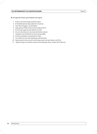 ELS DETERMINANTS I ELS QUANTIFICADORS                                                      Tema 2



     9. Corregiu les frases que trobareu tot seguit.

      	 1. 	   El Enric anirà de viatge amb llurs pares.
      	 2. 	   El dissabte passat vaig acabar les vacances.
      	 3. 	   Tinc dos tortugues i un periquito.
      	 4. 	   Vaig aprovar l’BUP amb una nota mitja de 8,75.
      	 5. 	   És tant poc agraciat que tothom se’l rifa.
      	 6. 	   Viu a La Garrotxa, en una zona de interès natural.
      	 7. 	   Trameteu-me el informe lo més aviat possible.
      	 8. 	   El fumar perjudica seriosament la salut.
      	 9. 	   A lo millor recorro tota Catalunya amb bicicleta.
      	10. 	   Quant pensis venir, avisa’m amb temps, que reservaré taula a cal Enric.
      	11. 	   Aquest vespre, a el teatre, seurem a les butaques dues i quatre de la fila una.




70    Morfosintaxi
 