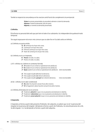EL VERB                                                                                                       Tema 4



     També es respecta la concordança en les oracions amb funció de complement circumstancial.

                           Vistes les proves presentades, és procedent admetre a tràmit la demanda.
                           Admesa a tràmit la demanda, citeu les parts.
                           Adjunta, us trameto la demanda presentada.

     L’infinitiu

     És la forma no personal del verb que pot tenir el valor d’un substantiu i és independent de qualsevol matís
     temporal.

     Tot seguit repassarem els errors més comuns que se solen fer en l’ús dels verbs en infinitiu:

     a) L’infinitiu no porta article.
                       	 El començar és el que més costa.
                       	 Començar és el que més costa.
                       	 El fet de començar és el que més costa.
                       	 Haver de començar és el que més costa.

     b) L’infinitiu no és un imperatiu.
                       	 Passar a la sala, si us plau.
                       	 Passeu a la sala, si us plau.

     c) Al + infinitiu no s’admet en contextos formals.
                        	 A l’acabar el curs es farà un qüestionari de satisfacció.
                        	 En acabar el curs es farà un qüestionari de satisfacció.
                        	 Quan acabi el curs es farà un qüestionari de satisfacció. 	 (més recomanable)

                       	 S’ha suspès el judici al retirar la denúncia.
                       	 S’ha suspès el judici en retirar la denúncia.
                       	 S’ha suspès el judici perquè han retirat la denúncia.	     (més recomanable)

     d) De + infinitiu no té valor condicional.
                       	 De saber-ho, hauríem actuat d’una altra manera.
                       	 Si ho haguéssim sabut, hauríem actuat d’una altra manera.

     e) L’infinitiu d’introducció no és correcte.
                        	 Finalment, advertir-lo que si no es presenta serà declarat en rebel·lia.
                        	 Finalment, l’adverteixo que si no es presenta serà declarat en rebel·lia.
                        	 Finalment, convé advertir-lo que si no es presenta serà declarat en rebel·lia.

     L’imperatiu

     L’imperatiu es forma a partir dels presents d’indicatiu i de subjuntiu. Ja sabem que no té 1a persona del
     singular; la 2a persona, del singular i del plural, es forma a partir de l’indicatiu, i la resta de persones (és a dir,
     3a del singular i 1a i 3a del plural) es formen a partir del subjuntiu.




94    Morfosintaxi
 