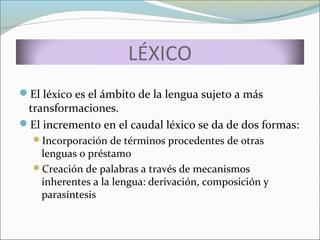 LÉXICO 
El léxico es el ámbito de la lengua sujeto a más 
transformaciones. 
El incremento en el caudal léxico se da de dos formas: 
Incorporación de términos procedentes de otras 
lenguas o préstamo 
Creación de palabras a través de mecanismos 
inherentes a la lengua: derivación, composición y 
parasíntesis 
 