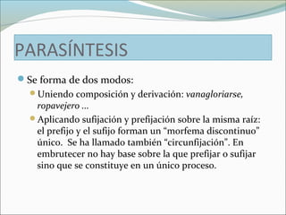 PARASÍNTESIS 
Se forma de dos modos: 
Uniendo composición y derivación: vanagloriarse, 
ropavejero ... 
Aplicando sufijación y prefijación sobre la misma raíz: 
el prefijo y el sufijo forman un “morfema discontinuo” 
único. Se ha llamado también “circunfijación”. En 
embrutecer no hay base sobre la que prefijar o sufijar 
sino que se constituye en un único proceso. 
 