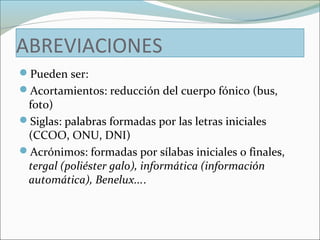 ABREVIACIONES 
Pueden ser: 
Acortamientos: reducción del cuerpo fónico (bus, 
foto) 
Siglas: palabras formadas por las letras iniciales 
(CCOO, ONU, DNI) 
Acrónimos: formadas por sílabas iniciales o finales, 
tergal (poliéster galo), informática (información 
automática), Benelux.... 
 