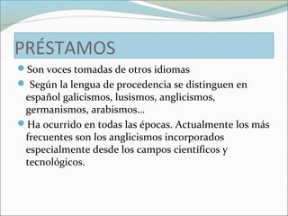 PRÉSTAMOS 
Son voces tomadas de otros idiomas 
 Según la lengua de procedencia se distinguen en 
español galicismos, lusismos, anglicismos, 
germanismos, arabismos… 
Ha ocurrido en todas las épocas. Actualmente los más 
frecuentes son los anglicismos incorporados 
especialmente desde los campos científicos y 
tecnológicos. 
