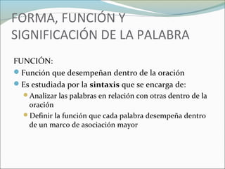 FORMA, FUNCIÓN Y 
SIGNIFICACIÓN DE LA PALABRA 
FUNCIÓN: 
Función que desempeñan dentro de la oración 
Es estudiada por la sintaxis que se encarga de: 
Analizar las palabras en relación con otras dentro de la 
oración 
Definir la función que cada palabra desempeña dentro 
de un marco de asociación mayor 
 