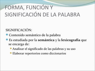 FORMA, FUNCIÓN Y 
SIGNIFICACIÓN DE LA PALABRA 
SIGNIFICACIÓN: 
Contenido semántico de la palabra 
Es estudiada por la semántica y la lexicografía que 
se encarga de: 
Analizar el significado de las palabras y su uso 
Elaborar repertorios como diccionarios 
 