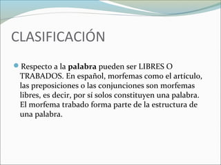 CLASIFICACIÓN 
Respecto a la palabra pueden ser LIBRES O 
TRABADOS. En español, morfemas como el artículo, 
las preposiciones o las conjunciones son morfemas 
libres, es decir, por sí solos constituyen una palabra. 
El morfema trabado forma parte de la estructura de 
una palabra. 
 