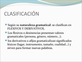 CLASIFICACIÓN 
Según su naturaleza gramatical: se clasifican en 
FLEXIVOS Y DERIVATIVOS. 
Los flexivos o desinencias presentan valores 
gramaticales (persona, género, número…); 
los derivativos o afijos gramaticalizan significados 
léxicos (lugar, instrumento, tamaño, cualidad…) y 
sirven para formar nuevas palabras. 
 