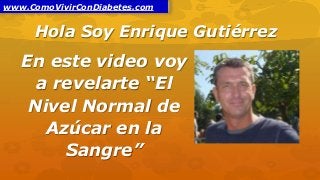 Hola Soy Enrique Gutiérrez
En este video voy
a revelarte “El
Nivel Normal de
Azúcar en la
Sangre”
www.ComoVivirConDiabetes.com
 