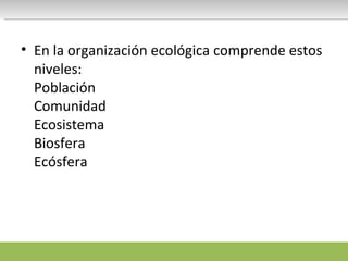 En la organización ecológica comprende estos niveles: Población  Comunidad  Ecosistema  Biosfera Ecósfera 