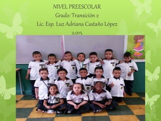 NIVEL PREESCOLAR
Grado: Transición 2
Lic. Esp. Luz Adriana Castaño López
2.015
 