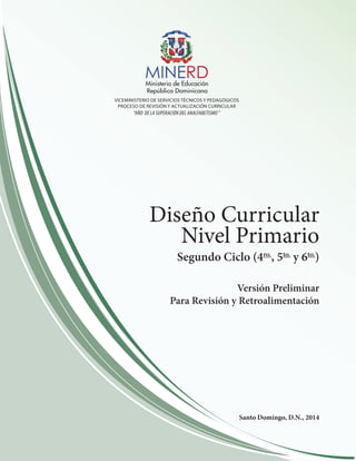 Diseño Curricular 
Nivel Primario 
Segundo Ciclo (4ro., 5to. y 6to.) 
Versión Preliminar 
Para Revisión y Retroalimentación 
Santo Domingo, D.N., 2014 
VICEMINISTERIO DE SERVICIOS TÉCNICOS Y PEDAGÓGICOS 
PROCESO DE REVISIÓN Y ACTUALIZACIÓN CURRICULAR 
“AÑO DE LA SUPERACIÓN DEL ANALFABETISMO ” 
 