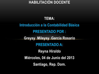 TEMA:
Introducción a la Contabilidad Básica
PRESENTADO POR :
Greysy Mileysy Garcia Rosario
PRESENTADO A:
Reyna Hiraldo
Miércoles, 04 de Junio del 2013
Santiago, Rep. Dom.
HABILITACIÓN DOCENTE
 