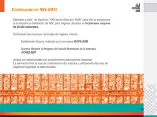 Distribución de NSE AMAI

Estimada a partir de algoritmo 10X6 desarrollado por AMAI, cada año se proporciona
a la industria la distribución de NSE para hogares ubicados en localidades mayores
de 50,000 habitantes.

Combinado dos muestras nacionales de hogares urbanos:

       Establisment Survey realizado por la empresa IBOPE/AGB

       Muestra Maestra de Hogares del estudio Homescan de la empresa
       ACNIELSEN

Ambos son seleccionadas con procedimientos estrictamente aleatorios
La estimación final se calcula combinado los dos estudios y utilizando los factores de
expansión originales de cada muestra




                                                                                         16
 