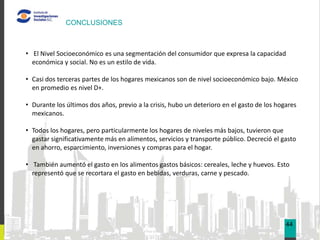 CONCLUSIONES



• El Nivel Socioeconómico es una segmentación del consumidor que expresa la capacidad
  económica y social. No es un estilo de vida.

• Casi dos terceras partes de los hogares mexicanos son de nivel socioeconómico bajo. México
  en promedio es nivel D+.

• Durante los últimos dos años, previo a la crisis, hubo un deterioro en el gasto de los hogares
  mexicanos.

• Todos los hogares, pero particularmente los hogares de niveles más bajos, tuvieron que
  gastar significativamente más en alimentos, servicios y transporte público. Decreció el gasto
  en ahorro, esparcimiento, inversiones y compras para el hogar.

• También aumentó el gasto en los alimentos gastos básicos: cereales, leche y huevos. Esto
  representó que se recortara el gasto en bebidas, verduras, carne y pescado.




                                                                                            44
 