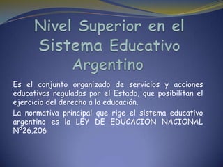 Es el conjunto organizado de servicios y acciones
educativas reguladas por el Estado, que posibilitan el
ejercicio del derecho a la educación.
La normativa principal que rige el sistema educativo
argentino es la LEY DE EDUCACION NACIONAL
Nº26.206
 