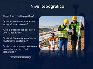 Nível topográfico
O que é um nível topográfico?
Quais os diferentes tipos níveis
topográficos existentes?
Qual a classificação dos níveis
quanto a precisão?
Quais os diferentes métodos de
nivelamento existentes?
Quais serviços que podem serem
prestados com um nível
topográfico?
 