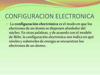 CONFIGURACION ELECTRONICA
 La configuración electrónica es el modo en que los
electrones de un átomo se disponen alrededor del
núcleo. En otras palabras, y de acuerdo con el modelo
de Böhr, la configuración electrónica nos indica en qué
niveles y subniveles de energía se encuentran los
electrones de un átomo.
 