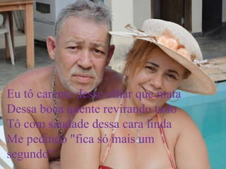 Eu tô carente desse olhar que mata
Dessa boca quente revirando tudo
Tô com saudade dessa cara linda
Me pedindo "fica só mais um
segundo"
 