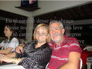 Eu tô carente desse teu abraço
Desse teu amor que me deixa leve
Eu tô carente desses olhos negros
Desse teu sorriso branco feito neve
 