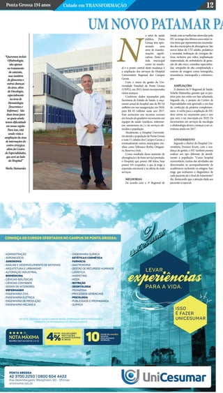 Ponta Grossa 194 anos Cidade em Transformação 12
“Queremos incluir
Oftalmologia,
não apenas
no tratamento
de catarata,
mas também
de glaucoma e
outras doenças
da área, além
de Oncologia,
especialmente
na área de
Hematologia
[leucemias e
linfomas]. São
duas áreas para
as quais ainda
temos dificuldade
em nossa região.
Para isso, está
sendo vista a
ampliação da área
de internações do
centro cirúrgico,
além do Centro
de Especialidades,
que será ao lado
do Hospital”
Sheila Mainardes
Umnovopatamarpao setor de saúde
pública, Ponta
Grossa tem apre-
sentado uma
série de transfor-
mações signifi-
cativas. Tanto na
rede municipal
como na estadu-
al e o ponto central desta mudança é
a ampliação dos serviços do Hospital
Universitário Regional dos Campos
Gerais.
Com o início da gestão da Uni-
versidade Estadual de Ponta Grossa
(UEPG), em 2013, foram incorporados
vários avanços.
Conforme dados repassados pela
Secretaria de Estado de Saúde, o orça-
mento anual do hospital saiu de R$ 5,6
milhões em sua inauguração, em 2010,
para R$ 65 milhões neste ano 2017.
Esse acréscimo nos recursos ocorreu
emfunçãodogradativoincrementoem
equipes de saúde (médicos, enfermei-
ros, anestesistas etc.) e de serviços ofe-
recidos à população.
Atualmente, o Hospital Universitá-
rio atende a população de Ponta Grossa
e mais 11 cidades dos Campos Gerais, e
eventualmente outros municípios vizi-
nhos como Telêmaco Borba, Ortiguei-
ra, Reserva e Irati.
Como resultado desse aumento de
abrangência e do bom serviço prestado,
o Hospital, que possui 180 leitos, hoje
possui 165 ocupados, o que já exige a
expansão estrutural e na oferta de mais
serviços.
MELHORIAS
De acordo com a 3ª Regional de
Saúde,enteasmelhoriasoferecidaspelo
HUaolongodosúltimosanosestãová-
rios itens que representavam necessida-
des dos municípios de abrangência. São
novos leitos de UTI adulto, pediátrico
e neonatal, realização de cirurgias ele-
tivas, inclusive por vídeo, implantação
maternidade, do ambulatório de gesta-
ção de alto risco, consultas especializa-
das, ortopedia de alta complexidade e
exames de imagem como tomografia,
ressonância, mamografia e colonosco-
pia.
AMPLIAÇÕES
A diretora da 3ª Regional de Saúde,
Scheila Mainardes, garante que os pro-
jetos para isso estão em fase adiantada.
Segundo ela, o projeto do Centro de
Especialidades está aprovado e em fase
de confecção de projetos complemen-
tares. A verba para a ampliação do HU
deve entrar no orçamento para o ano
que vem, e ser executada em 2019. Os
incrementos em serviços de oncologia
e oftalmologia devem começar a ser es-
truturas ainda em 2017.
ATENDIMENTO
Segundo o diretor do Hospital Uni-
versitário, Everson Krum, com a mu-
dança de gestão, o HU também passou
realizar um tipo diferente de atendi-
mento à população. “Como hospital
universitário, muitas das atividades são
direcionadas ao acompanhamento de
acadêmicos, incluindo os estágios. Isso
exige que tenhamos o diagnóstico de
cada paciente até o final do tratamento”,
diz, destacando que a atenção dada aos
pacientes é especial.
N
 