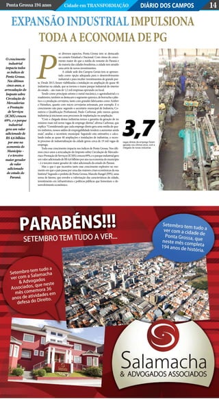 Expansãoindustrialimpulsiona
todaaeconomiadePG
DIÁRIO DOS CAMPOSPonta Grossa 194 anos Cidade em Transformação 14
or diversos aspectos, Ponta Grossa tem se destacado
no cenário Estadual e Nacional. Com ritmo de cresci-
mento maior do que a média do restante do Paraná e
da maioria das cidades brasileiras, a cidade tem atraído
uma série de novos investimentos.
A cidade sede dos Campos Gerais tem se apresen-
tado como opção adequada para o desenvolvimento
industrial e para receber investimentos de grande por-
te. Desde 2013, foram viabilizadas a instalação ou ampliação de quase 40
indústrias na cidade, que se tornou o maior parque industrial do interior
do estado – são mais de 1,2 mil empresas operando no local.
Tendo como principais setores o metal mecânico, o agroindustrial e o
madeireiro,tambémsedestacamosegmentoquímico,deborrachaeplás-
tico e a produção cervejeira, tanto com grandes fabricantes como Ambev
e Heineken, quanto com micro cervejarias artesanais, por exemplo. E o
crescimento não para: segundo o secretário municipal de Indústria, Co-
mércio e Qualificação Profissional, Paulo Carbonar, pelo menos quinze
indústrias já iniciaram seus processos de implantação ou ampliação.
“Com a chegada destas indústrias temos a garantia da geração de no
mínimo mais mil novas vagas de emprego diretas”, afirma Carbonar, que
explica: “Considerando que cada emprego direto gera uma média de qua-
tro indiretos, nossos saldos de empregabilidade tendem a aumentar ainda
mais”, analisa o secretário municipal. Seguindo esta estimativa e calcu-
lando todas as quase 40 ampliações e instalações de indústrias, o recen-
te processo de industrialização da cidade gerou cerca de 19 mil vagas de
emprego.
Todo esse crescimento impacta nos índices de Ponta Grossa. Nos últi-
mos cinco anos a arrecadação do Imposto sobre Circulação de Mercado-
riasePrestaçãodeServiços(ICMS)cresceu69%,eoparqueindustrialgera
umvaloradicionadodeR$4,6bilhõesporanonaeconomiadomunicípio
– é o terceiro maior gerador de valor adicionado do estado do Paraná.
Mas o que é que incentiva tanto esse crescimento explosivo no mo-
mentoemqueopaíspassaporumadasmaiorescriseseconômicasdasua
história? Segundo o prefeito de Ponta Grossa, Marcelo Rangel (PPS), uma
soma de fatores, que envolve a valorização das características da cidade,
investimento em infraestrutura e políticas públicas que fomentam o de-
senvolvimento econômico.
O crescimento
industrial
impacta todos
os índices de
Ponta Grossa.
Nos últimos
cinco anos, a
arrecadação do
Imposto sobre
Circulação de
Mercadorias
e Prestação
de Serviços
(ICMS) cresceu
69%, e o parque
industrial
gera um valor
adicionado de
R$ 4,6 bilhões
por ano na
economia do
Município –
é o terceiro
maior gerador
de valor
adicionado
do estado do
Paraná.
P
3,7vagas diretas de emprego foram
geradas nos últimos anos, com a
chegada de novas indústrias
 