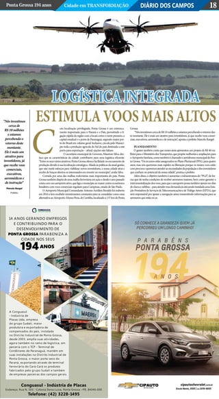 Logísticaintegrada
estimulavoosmaisaltos
DIÁRIO DOS CAMPOSPonta Grossa 194 anos Cidade em Transformação 18
om localização privilegiada, Ponta Grossa é um entronca-
mento importante para o Paraná e o País, permitindo a li-
gaçãorápidadaregiãocomalocaiscomoonortepioneiro,a
capital estadual e o porto de Paranaguá, segundo maior por-
to do Brasil em volume geral. Inclusive, circula pelo Municí-
pio toda a produção agrícola do Sul do país destinada a este
portoparaexportação–afinal,opçõesnãofaltam.
O secretário municipal de Governo, Mauricio Silva, des-
taca que as características da cidade contribuem para uma logística eficiente.
“Entreosseusváriosatrativos,PontaGrossaoferecefacilidadenoescoamentode
produçãodevidoàsualocalizaçãoestratégica.Aliadaàspolíticasdaatualgestão,
que não mede esforços para viabilizar novos investidores, a nossa cidade atrai e
recebedebraçosabertososinteressadoseminvestirnomunicípio”,avaliaSilva.
Cortada por uma das malhas rodoviárias mais importantes do país, Ponta
Grossatambémdispõedeumamalhaferroviáriaemaçãoedesdeoanopassado
contacomumaeroportoativo,queligaomunicípioaomaiorcentroeconômico
brasileirocomvooscomerciaisregularesparaCampinas,estadodeSãoPaulo.
OAeroportoMunicipalComandanteAntonioAmiltonBeraldofoireaberto
em2016etemrecebidoinvestimentosconstantesparaseconsolidarcomouma
alternativaaoAeroportoAfonsoPena,deCuritiba,localizadoa137kmdePonta
Grossa.
“NósinvestimoscercadeR$10milhõeseestamospercebendooretornodes-
te montante. Ele é mais um atrativo para investidores, já que recebe voos comer-
ciais,executivos,aeromédicosedeinstrução”,apontaoprefeitoMarceloRangel.
Planejamento
O gestor também conta que meses atrás apresentou um projeto de R$ 40 mi-
lhõesparaoMinistériodosTransportes,quepropõemelhoriaseampliaçõespara
oAeroportoSant’ana,comotambéméchamadooaeródromomunicipaldePon-
taGrossa.“OsrecursosestãoasseguradosnoPlanoPlurianual(PPA),paraquatro
anos, mas nós queremos mais rapidez na liberação porque os nossos voos estão
comprocuraequeremosatenderasnecessidadesdapopulaçãoedosinvestidores
queconfiamnopotencialdanossacidade”,pontuaoprefeito.
Alémdisso,oobjetivotambéméaumentarainfraestruturado“PGZ”,defor-
ma que ele tenha condições de receber aeronaves maiores, bem como garantir a
instrumentalizaçãodosvoos,paraqueoaeroportopossatambémoperaremdias
dechuvaeneblina–paraatenderessademandajáestásendoinstaladaumaEsta-
çãoPrestadoradeServiçosdeTelecomunicaçõesedeTráfegoAéreo(EPTA),que
será responsável por apoiar a navegação aérea transmitindo informações para as
aeronavesqueestãonoar.
“Nós investimos
cerca de
R$ 10 milhões
e estamos
percebendo o
retorno deste
montante.
Ele é mais um
atrativo para
investidores, já
que recebe voos
comerciais,
executivos,
aeromédicos e
de instrução”
Marcelo Rangel
Prefeito
C
 