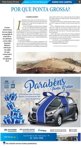 PorquepontaGrossa?
Elizabeth Schmidt*
nicialmente, Ponta Grossa era um bairro de Castro, e ser-
via de pouso para aqueles que passavam pelo Caminho do
Viamão, e com o tempo, diversas atividades foram se de-
senvolvendo no bairro.
No dia 15 de setembro de 1823 foi elevada à Freguesia
com o nome de “FREGUESIA ESTRELA” passando poste-
riormente à Vila. Em abril de 1855, foi elevada à categoria
de município, desmembrando-se de Castro, com a denominação de
PONTA GROSSA. No ano de 1871 foi nominada como PITANGUI.
E em 1872 voltou a ser chamada PONTA GROSSA. Ambos os nomes
ESTRELA e PITANGUI não foram usados pela população, porque a
identidadeculturaldopovoadoeraoutra...sereferiaàlocalidadecomo
PONTA GROSSA.
Por que PONTA GROSSA?
O nome PONTA GROSSA tem sua origem na geografia de nosso
relevo, em referência a uma colina de grande diâmetro coberta por um
capão de mato, característica própria da vegetação local. Essa colina
podia ser vista de longa distância por todos aqueles que viajavam pela
região. Existem relatos de que os tropeiros quando estavam chegando
aos arredores, referiam-se ao lugar, afirmando: “Estamos próximos ao
Capão da Ponta Grossa”.
Jean Baptiste Debret, pintor e desenhista francês, retratou em aqua-
rela (1827) a imagem que visualizou da colina de Ponta Grossa! (Ver
foto)
Porém, a bibliografia existente nos oferece outras histórias. Uma
delas é que o capataz de nome Francisco Mulato percorreu a região
escolhendo um lugar com terras boas para o cultivo, e ao retornar, per-
guntado onde seria o local, afirmou: “É encostado naquele capão que
tem a ponta grossa”.
Em uma outra versão, o escritor Nestor Victor relata que Miguel da
Rocha Carvalhaes doou as terras necessárias para a origem do povoa-
do. O local passou a ser assim chamado, devido a um capão próximo
aos seus terrenos que “formava uma ponta grossa”.
	 São 194 anos... que a comunidade princesina esteve empenha-
da na mesma luta e esperança para o futuro!
	 PARABÉNS PONTA GROSSA!!!!
* Vice-Prefeita de Ponta Grossa e presidente da Fundação Municipal de Turismo
DIÁRIO DOS CAMPOSPonta Grossa 194 anos Cidade em Transformação 2
O nome
Ponta Grossa
tem sua origem
na geografia de
nosso relevo,
em referência
a uma colina
de grande
diâmetro
coberta por
um capão
de mato,
característica
própria
da vegetação
local
I
Na cidade somos todos pedestres.
Rua Dom Pedro II, 270 - Ponta Grossa - PR
42. 3229-2928
Agende on-line seu test drive.
Acesse: www.hyundai.com.br
/HyundaiBR
/HyundaiBR
Visitewww.meuhyundai.com.bresaibamais.
SEMPRE
Parceiros paratoda avida.
Consulte Condições.
 