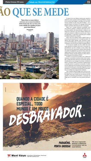 Ponta Grossa 194 anos Cidade em Transformação 21
Av. Dom Pedro II, 333, Nova Rússia - Ponta Grossa
42
3026 3950 | montkoya.com.br
194 anos inspirando
pessoas a desbravar
e se encantar com as
suas belezas.
parabéns,
ponta grossa!
ãoquesemedeE, menos de um ano depois, mostrou que a aposta na
cidadefoicerteira,quandorecebeudaPrefeituraadoação
de um terreno para ampliar a sua fábrica, em um inves-
timento avaliado em pelo menos R$ 40 milhões - com a
garantia de gerar no mínimo 187 empregos diretos para
ampliar a produção alimentícia da rede no município.
Agora, com o parque industrial consolidado como
uma potência estadual, a Prefeitura Municipal de Pon-
ta Grossa também está desenvolvendo o projeto de um
Parque de Confecções, que deverá abrigar indústrias do
ramo para fortalecer a cidade em mais um setor. A fase é
de negociação, e a expectativa é garantida pelo resultado
do Distrito Industrial Cyro Martins.
Outro ramo que também injetou capital de giro na
economia ponta-grossense foi o de supermercados. Nos
últimos anos quatro grandes redes investiram, juntas,
quaseR$100milhõesparaainstalaçãodosseusnegócios,
o que gerou cerca de mil novas vagas de emprego diretas.
“O mercado de trabalho da nossa cidade está sendo
muito aquecido nos últimos anos com os crescentes em-
preendimentos que têm confiado na nossa cidade. Mas
não é por isso que vamos parar! Estamos desenvolvendo
um projeto de diagnóstico que deverá trazer ainda mais
negócios para Ponta Grossa”, analisa o secretário munici-
pal Paulo Carbonar, fazendo referência ao Plano Munici-
pal de Atração de Investidores (PMAI).
O PMAI é um processo de análise com o objetivo de
estimular o crescimento econômico local, e deve contem-
plar o estudo das fontes internas do crescimento regional,
considerando as suas vantagens locacionais, a dotação de
fatores, a estrutura urbana (economias de aglomeração),
o mercado interno e os polos de crescimento. O resulta-
do será a elaboração de um projeto que deverá prospectar
novosinvestimentosparaomunicípioelegendoossetores
prioritários e a estruturação das propostas de valor pauta-
das nos resultados dos mapeamentos realizados.
Para o prefeito Marcelo Rangel, esse é mais um com-
promisso que foca no planejamento do desenvolvimento
da cidade e prova que, mesmo em um momento de difi-
culdades no panorama geral brasileiro, o município tem
fôlego para se consolidar como uma potência paranaen-
se.
“Basta checar os nossos índices e
conversar com os nossos investidores:
Ponta Grossa está, sim, no rumo certo.
Como cidadão, fico orgulhoso de fazer
parte desta história”
Marcelo Rangel
Prefeito
 