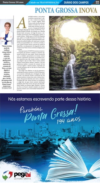 DIÁRIO DOS CAMPOSPonta Grossa 194 anos Cidade em Transformação 22
atividade turística é uma prática
econômica essencial para a cida-
de, visto o número de empresas
que o turismo engloba. Ponta
Grossa, sendo uma das principais
cidades do Estado vive, no mo-
mento atual, uma fase como nun-
ca se viu. A atuação da Presidente
da Fundação Municipal de Turismo (FUMTUR), a vice-
prefeita Elizabeth Schmidt, vem atuando com a filosofia
de fazer muito com pouco. Ao longo dos meses, a cria-
tividade e perseverança vêm transformando a gestão e o
cenário turístico.  Desde março, a FUMTUR conquistou
uma cadeira no Conselho Paranaense de Turismo (CE-
PATUR), com isso, ganhando representatividade nas de-
finições das políticas públicas do estado para o turismo.
Devido essa proximidade com o Governo do Estado, e
com a Paraná Turismo iniciou o processo de criação do
MasterPlan, um planejamento de integrando de ações,
visando tornar Ponta Grossa um destino inteligente para
o turismo.
Desde que assumi a FUMTUR, iniciamos um proces-
so de gestão que promova e fortaleça os inúmeros seg-
mentos turísticos de nossa cidade. Através de parcerias
com as entidades representativas do turismo, núcleos
setoriais e empresários, precisamos criar produtos turís-
ticos específicos para cada vocação turística, e roteiros
que integrem cada um deles. Nossos turistas poderão
conhecer nossas belezas culturais e naturais, e com isso
ganharemos também o aumento do consumo de bens
e serviços ligados à natureza turística, motivando que
o turista permaneça dois ou três dias em Ponta Grossa
destaca Elizabeth.
Para atingir esses objetivos, na área da promoção e
marketing dos atrativos turísticos a FUMTUR desenvol-
veu um pacote multimídia para a divulgação da cidade
em todo o seu potencial. Envolve a promoção das suas
atrações turísticas e eventos, bem como o turismo de ne-
gócios, educacional, industrial, entre outros, contando a
tecnologia QR Code. Através da leitura via smartphone,
o código abre um guia virtual contendo informações
detalhadas sobre Ponta Grossa. Este guia está disponibi-
lizado também nos idiomas inglês, espanhol e coreano,
em breve, em francês e alemão, contando com diversas
parcerias, inclusive com a Universidade Estadual de Pon-
ta Grossa.
“Nossos turistas
poderão
conhecer
nossas belezas
culturais e
naturais,
e com isso
ganharemos
também o
aumento do
consumo de
bens e serviços
ligados à
natureza
turística,
motivando
que o turista
permaneça dois
ou três dias em
Ponta Grossa”
A
PontaGrossaInova
Elizabeth Schmidt
Vice prefeita e presidente
da Fundação de Turismo
 