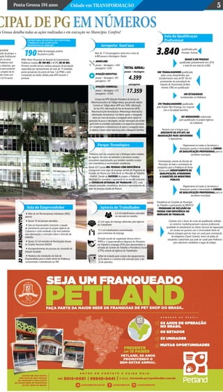 Ponta Grossa 194 anos Cidade em Transformação 5
cipaldepgemnúmeros
SECRETARIA MUNICIPAL DE INDÚSTRIA,
COMÉRCIO E QUALIFICAÇÃO
PROFISSIONAL (SMICQP)
PMAI: Plano Municipal de Atração de Investimentos.
Prefeitura investiu R$ 100 mil e ACIPG R$ 50 mil.
Primeira reunião técnica realizou pesquisa de percepção
respondida por representantes de mais de 15 entidades
ponta-grossenses; fez parte da Fase 1 do PMAI, e será
comparada aos dados obtidos pela APD durante o
processo.
190Saldo de empregos positivo
de janeiro a julho:
opriedade
ação do parque, a
ação Profissional
stir no local
Prefeitura está
as indústrias, que
os para posterior
s projetos de lei
Polo conta com
e já há quase
Parque Tecnológico
Prefeitura está em conversa com a Embrapa sobre modelos
de negócio. No início de setembro a Secretaria recebeu
consultores especializados que também mantêm contato
com investidores e universidades canadenses.
Desde 2013 quase mil pessoas com deficiência
conseguiram uma vaga de emprego através do Programa de
Inclusão da Pessoa com Deficiência no Mercado de Trabalho
– ProPcD. Devido ao sucesso do projeto, a Prefeitura
Municipal foi convidada a apresentá-lo na reunião ordinária
do Conselho Estadual de Trabalho (CET), onde
estavam presentes conselheiros, técnicos e representantes do
setor de diversas cidades do Paraná.
Sala do Empreendedor
32milatendimentos
4Mais de mil Microempresas Individuais (MEIs)
abertas
4Quase 10 mil pessoas atendidas
4Sala do Empreendedor itinerante: a equipe
de atendimento participa do projeto Agência da
Cidadania e visita entidades e faz mini palestras
com informações e instruções sobre o mercado de
trabalho.
4Quase 3,5 mil emissões de Declarações Anuais
do Simples Nacional (DASN)
4Acompanhamento do processo de concessão da
Estação Saudade.
4Mudança das instalações da Sala do
Empreendedor para o andar térreo da Prefeitura,
concentrando o atendimento ao MEI.
Sala da Qualificação
Profissional
Contrato com o Senac de cursos de qualificação voltados
ao comércio: marketing pessoal e postura profissional,
qualidade no atendimento ao cliente, técnicas de negociação
em vendas em parceria com a Universidade Norte do
Paraná (Unopar) para ter mais um canal para contratação
de estagiários (Canal Conecta), banco de dados de
estudantes cadastrados que pode ser usado pela Prefeitura
para selecionar candidatos a vagas de estágio.
3.840 qualificados pelo
Pronatec Turismo
Quase 6.500 pessoas
qualificadas gratuitamente (em 2016
o total do ano todo foi 4.200)
580 trabalhadores qualificados
pelos cursos Senai/Ambev, que
transformaram mais de R$ 156 mil
provenientes da arrecadação do
Imposto de Transmissão de Bens
Imóveis (ITBI) em qualificação
409 estagiários
recadastrados na Prefeitura
378 trabalhadores qualificados
pelo Projeto Mais Emprego, em conjunto
com a Faculdade Sant’Ana
301 moradores cadastrados
para qualificação no projeto Agência
da Cidadania
Parceria com a Unopar para
desconto de até 50% na
graduação para servidores
e dependentes
Centralização, através de Decreto do
Município, de toda a contratação de
estagiários para a Prefeitura de Ponta
Grossa pelo Departamento de
Qualificação, atendendo
a sugestão do Ministério
Público.
Presidência do Conselho do Municipal
do Trabalho e participação do PROPCD
– Programa de Inclusão da
Pessoa com Deficiência no
Mercado de Trabalho.
Mapeamento em todas as Secretarias e
Autarquias quanto à necessidade de cursos
de qualificação profissional para os
servidores municipais.
Mapeamento em todas as Secretarias e
Autarquias quanto à necessidade de cursos
de qualificação profissional para os
servidores municipais.
Agência do Trabalhador
Edital de licitação para compra dos equipamentos
já foi aberto e o certame está marcado para o dia
20 de setembro.
2,2 mil trabalhadores colocados
no mercado de trabalho
3,5 mil vagas de emprego oferecidas pela Agência
do Trabalhador
17,3 mil trabalhadores encaminhados
para entrevistas de emprego
Firmado acordo de cooperação técnica entre a
PMPG e a Superintendência Regional do Ministério
do Trabalho e Emprego (MTE) para descentralizar a
emissão da Carteira de Trabalho e Previdência Social
(CTPS), através da Agência do Trabalhador.
Aeroporto Sant’ana
Compra da EPTA (Estação Prestadora de Serviço de
Telecomunicações e de Tráfego Aéreo), que permite realizar:
Controle de Tráfego Aéreo (APP e/ou TWR); Informação
de Voo (FIS); Informação de Voo de Aeródromo (AFIS);
Telecomunicações Aeronáuticas; Meteorologia Aeronáutica;
Informações Aeronáuticas e de Alerta; apoiar a navegação
aérea por meio de auxílios à navegação aérea; apoiar as
operações de pouso e decolagem; veicular mensagens de caráter
geral entre as entidades autorizadas e as respectivas aeronaves
em complemento à infraestrutura de apoio à navegação aérea.
O objetivo é trazer maior segurança para o Aeroporto Sant’Ana.
Mais de 17 mil passageiros neste ano e mais de
4.400 pousos e decolagens. Destes:
AEROCLUBE:
pousos + decolagens= 3.492
passageiros= 6.052
AVIAÇÃO EXECUTIVA:
pousos + decolagens= 691
passageiros= 747
AVIAÇÃO COMERCIAL:
pousos + decolagens= 216
passageiros= 10.560
TOTAL GERAL:
pousos + decolagens
4.399
passageiros
17.359
a Grossa detalha todas as ações realizadas e em execução no Município. Confira!
 