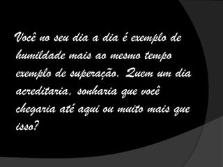 Você no seu dia a dia é exemplo de
humildade mais ao mesmo tempo
exemplo de superação. Quem um dia
acreditaria, sonharia que você
chegaria até aqui ou muito mais que
isso?
 