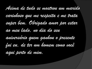 Acima de tudo se mostrou um marido
carinhoso que me respeita e me trata
super bem. Obrigado amor por estar
ao meu lado, no dia do seu
aniversário quem ganhou o presente
fui eu, de ter um homem como você
aqui perto de mim.
 
