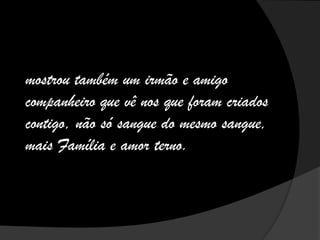 mostrou também um irmão e amigo
companheiro que vê nos que foram criados
contigo, não só sangue do mesmo sangue,
mais Família e amor terno.
 