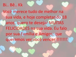 Bi.. Bê.. Kk
Você merece tudo de melhor na
sua vida, e hoje completando 18
anos, quero te desejar MUITAS
FELICIDADES na sua vida. Eu falo
por sua Família e Amigos, que
queremos ver você vencer !!!!!!!!
 