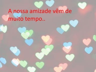 A nossa amizade vêm de
muito tempo..
 