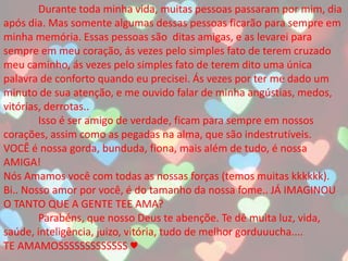 Durante toda minha vida, muitas pessoas passaram por mim, dia
após dia. Mas somente algumas dessas pessoas ficarão para sempre em
minha memória. Essas pessoas são ditas amigas, e as levarei para
sempre em meu coração, ás vezes pelo simples fato de terem cruzado
meu caminho, ás vezes pelo simples fato de terem dito uma única
palavra de conforto quando eu precisei. Ás vezes por ter me dado um
minuto de sua atenção, e me ouvido falar de minha angústias, medos,
vitórias, derrotas..
Isso é ser amigo de verdade, ficam para sempre em nossos
corações, assim como as pegadas na alma, que são indestrutíveis.
VOCÊ é nossa gorda, bunduda, fiona, mais além de tudo, é nossa
AMIGA!
Nós Amamos você com todas as nossas forças (temos muitas kkkkkk).
Bi.. Nosso amor por você, é do tamanho da nossa fome.. JÁ IMAGINOU
O TANTO QUE A GENTE TEE AMA?
Parabéns, que nosso Deus te abençõe. Te dê muita luz, vida,
saúde, inteligência, juizo, vitória, tudo de melhor gorduuucha....
TE AMAMOSSSSSSSSSSSSS ♥
 