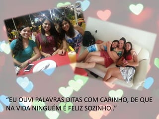 “EU OUVI PALAVRAS DITAS COM CARINHO, DE QUE
NA VIDA NINGUÉM É FELIZ SOZINHO..”
 
