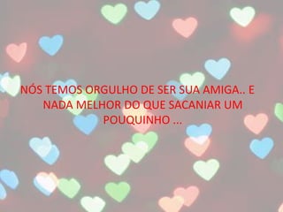 NÓS TEMOS ORGULHO DE SER SUA AMIGA.. E
NADA MELHOR DO QUE SACANIAR UM
POUQUINHO ...
 