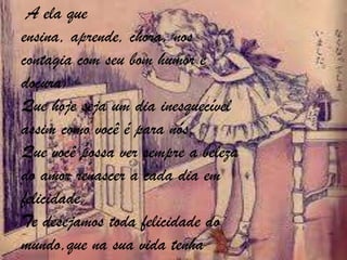 A ela que
ensina, aprende, chora, nos
contagia com seu bom humor e
doçura.
Que hoje seja um dia inesquecível
assim como você é para nós.
Que você possa ver sempre a beleza
do amor renascer a cada dia em
felicidade.
Te desejamos toda felicidade do
mundo,que na sua vida tenha

 