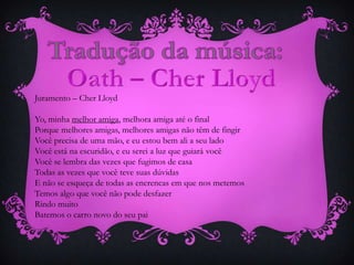 Juramento – Cher Lloyd
Yo, minha melhor amiga, melhora amiga até o final
Porque melhores amigas, melhores amigas não têm de fingir
Você precisa de uma mão, e eu estou bem ali a seu lado
Você está na escuridão, e eu serei a luz que guiará você
Você se lembra das vezes que fugimos de casa
Todas as vezes que você teve suas dúvidas
E não se esqueça de todas as encrencas em que nos metemos
Temos algo que você não pode desfazer
Rindo muito
Batemos o carro novo do seu pai

 