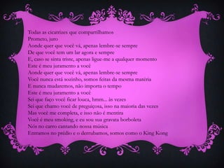 Todas as cicatrizes que compartilhamos
Prometo, juro
Aonde quer que você vá, apenas lembre-se sempre
De que você tem um lar agora e sempre
E, caso se sinta triste, apenas ligue-me a qualquer momento
Este é meu juramento a você
Aonde quer que você vá, apenas lembre-se sempre
Você nunca está sozinho, somos feitas da mesma matéria
E nunca mudaremos, não importa o tempo
Este é meu juramento a você
Sei que faço você ficar louca, hmm... às vezes
Sei que chamo você de preguiçosa, isso na maioria das vezes
Mas você me completa, e isso não é mentira
Você é meu smoking, e eu sou sua gravata borboleta
Nós no carro cantando nossa música
Entramos no prédio e o derrubamos, somos como o King Kong

 