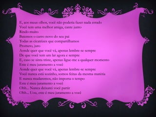 E, aos meus olhos, você não poderia fazer nada errado
Você tem uma melhor amiga, cante junto
Rindo muito
Batemos o carro novo do seu pai
Todas as cicatrizes que compartilhamos
Prometo, juro
Aonde quer que você vá, apenas lembre-se sempre
De que você tem um lar agora e sempre
E, caso se sinta triste, apenas ligue-me a qualquer momento
Este é meu juramento a você
Aonde quer que você vá, apenas lembre-se sempre
Você nunca está sozinho, somos feitas da mesma matéria
E nunca mudaremos, não importa o tempo
Este é meu juramento a você
Ohh... Nunca deixarei você partir
Ohh... Uou, este é meu juramento a você

 